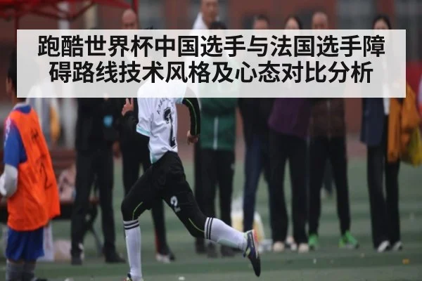 跑酷世界杯中国选手与法国选手障碍路线技术风格及心态对比分析
