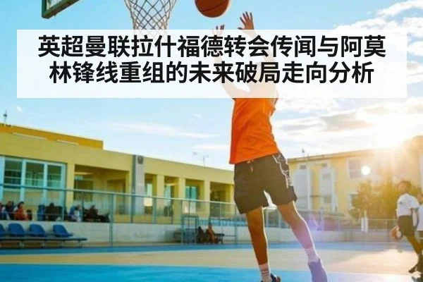 英超曼联拉什福德转会传闻与阿莫林锋线重组的未来破局走向分析