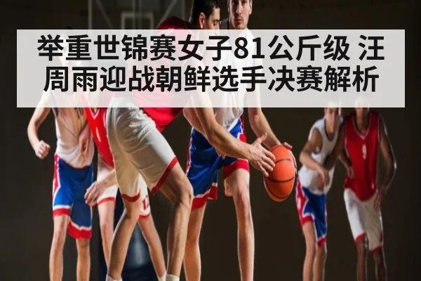 举重世锦赛女子81公斤级 汪周雨迎战朝鲜选手决赛解析