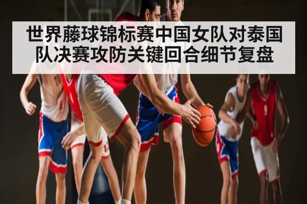 世界藤球锦标赛中国女队对泰国队决赛攻防关键回合细节复盘